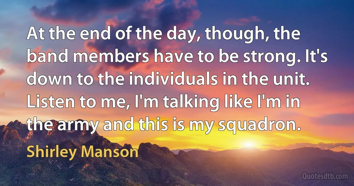 At the end of the day, though, the band members have to be strong. It's down to the individuals in the unit. Listen to me, I'm talking like I'm in the army and this is my squadron. (Shirley Manson)