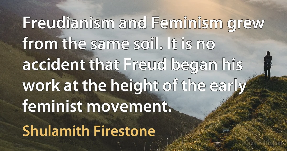 Freudianism and Feminism grew from the same soil. It is no accident that Freud began his work at the height of the early feminist movement. (Shulamith Firestone)