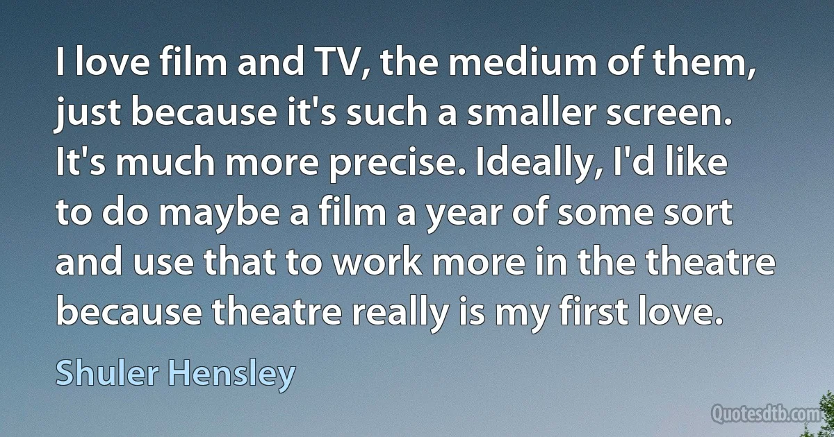 I love film and TV, the medium of them, just because it's such a smaller screen. It's much more precise. Ideally, I'd like to do maybe a film a year of some sort and use that to work more in the theatre because theatre really is my first love. (Shuler Hensley)