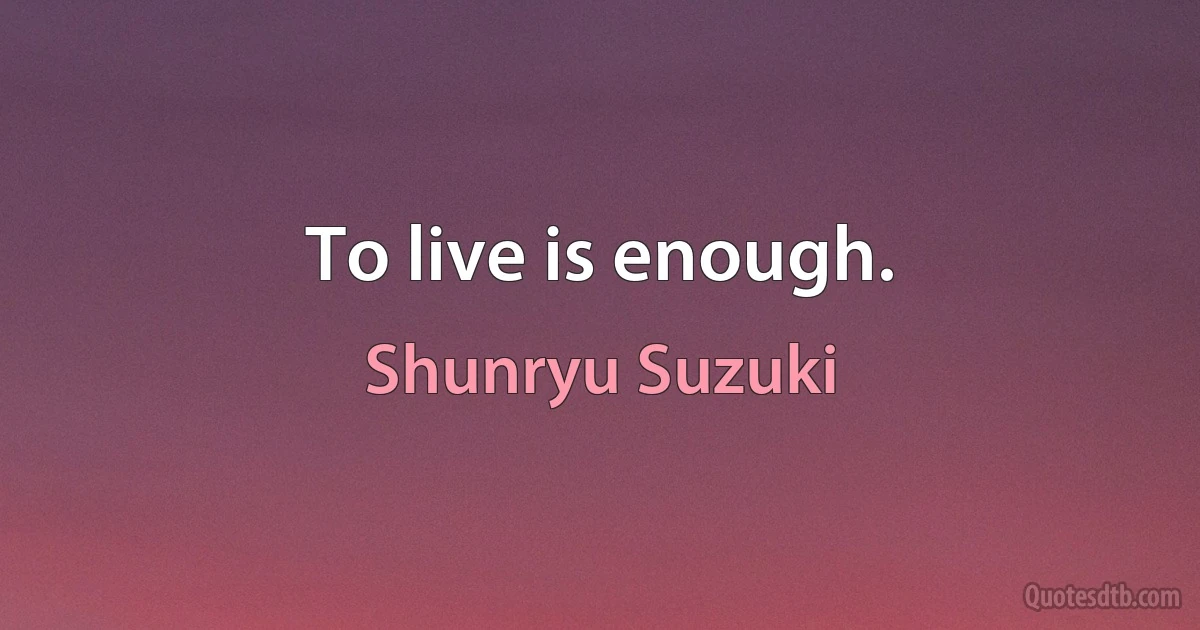 To live is enough. (Shunryu Suzuki)