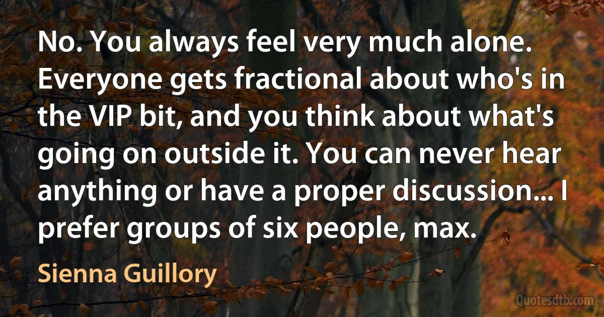 No. You always feel very much alone. Everyone gets fractional about who's in the VIP bit, and you think about what's going on outside it. You can never hear anything or have a proper discussion... I prefer groups of six people, max. (Sienna Guillory)