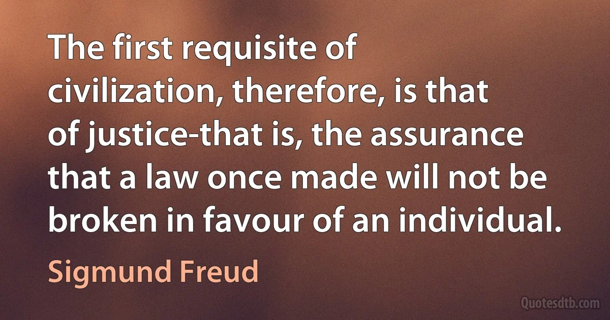 The first requisite of civilization, therefore, is that of justice-that is, the assurance that a law once made will not be broken in favour of an individual. (Sigmund Freud)