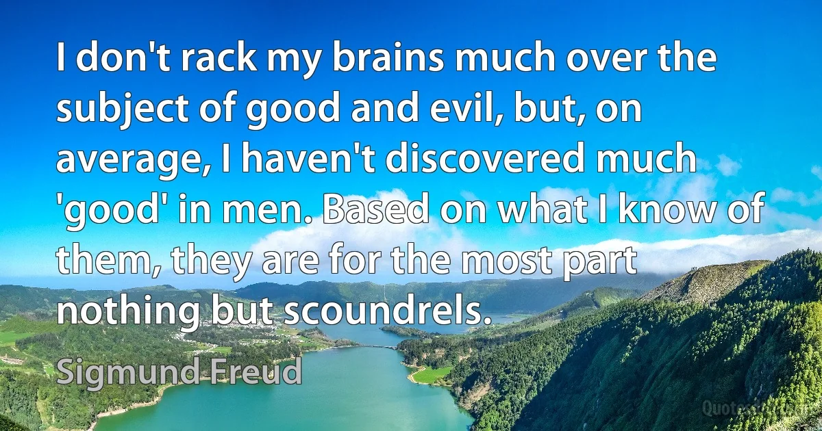 I don't rack my brains much over the subject of good and evil, but, on average, I haven't discovered much 'good' in men. Based on what I know of them, they are for the most part nothing but scoundrels. (Sigmund Freud)