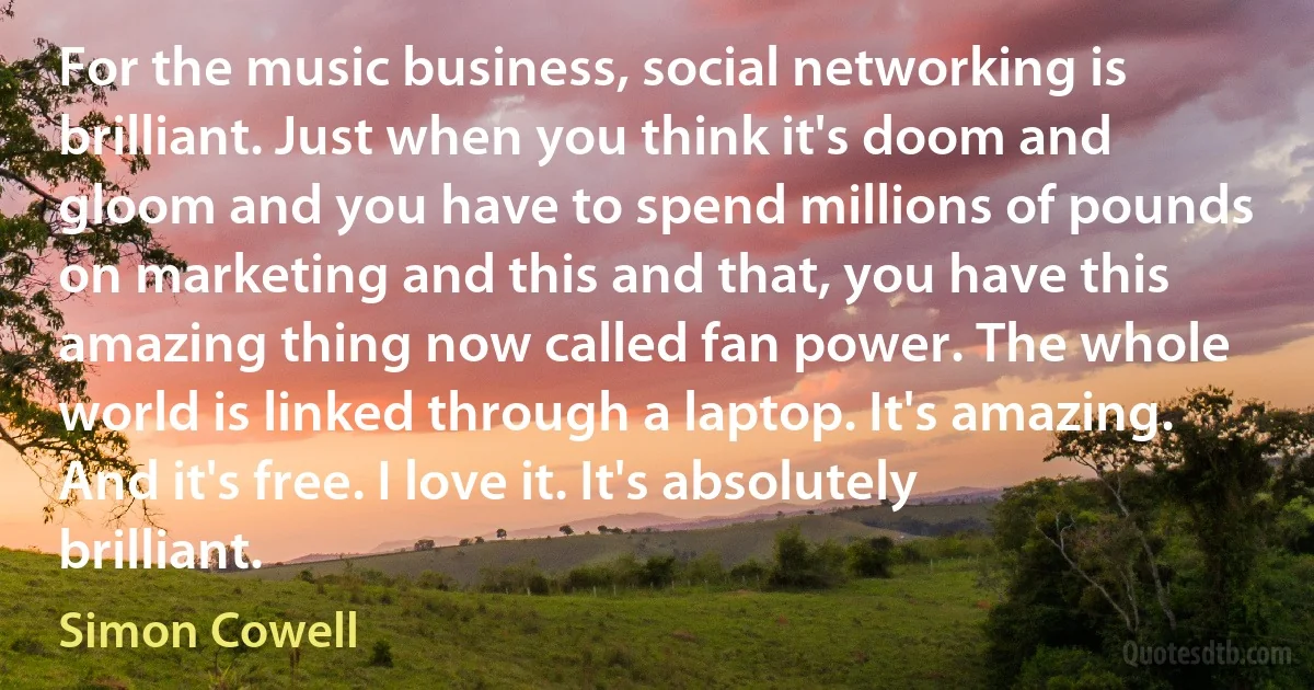 For the music business, social networking is brilliant. Just when you think it's doom and gloom and you have to spend millions of pounds on marketing and this and that, you have this amazing thing now called fan power. The whole world is linked through a laptop. It's amazing. And it's free. I love it. It's absolutely brilliant. (Simon Cowell)