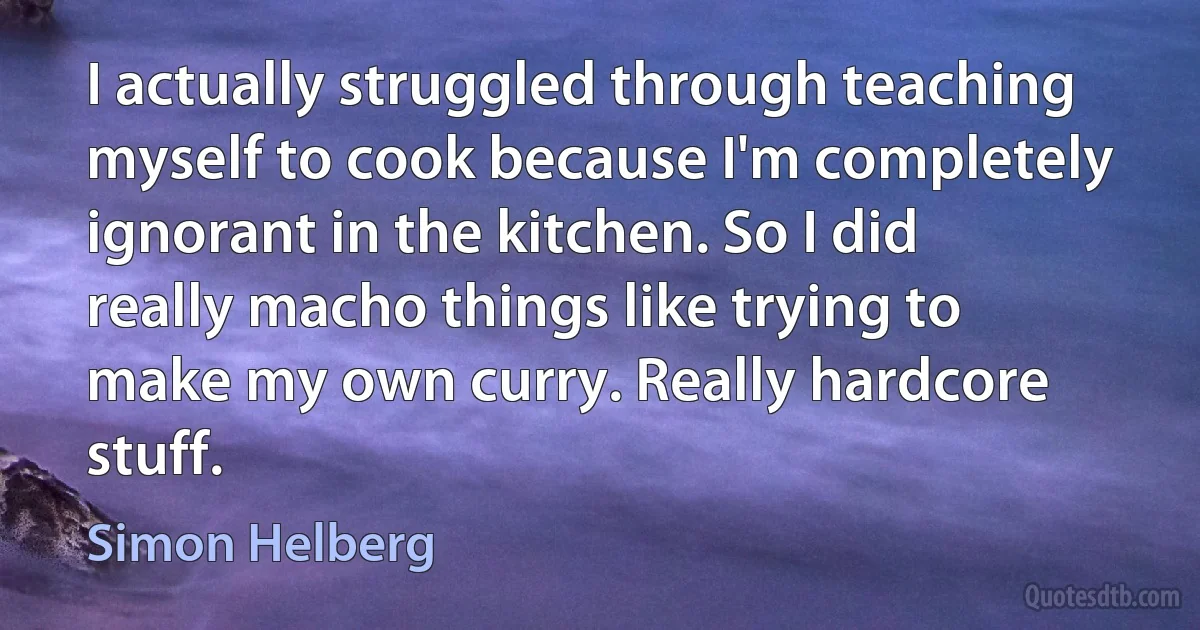 I actually struggled through teaching myself to cook because I'm completely ignorant in the kitchen. So I did really macho things like trying to make my own curry. Really hardcore stuff. (Simon Helberg)