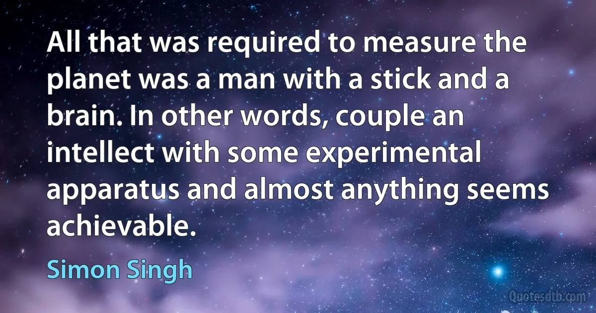 All that was required to measure the planet was a man with a stick and a brain. In other words, couple an intellect with some experimental apparatus and almost anything seems achievable. (Simon Singh)