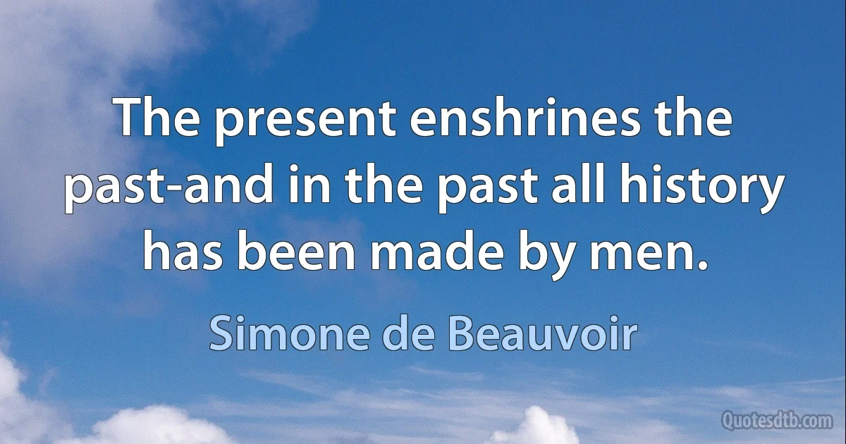 The present enshrines the past-and in the past all history has been made by men. (Simone de Beauvoir)