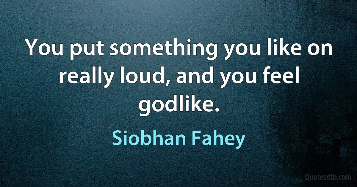 You put something you like on really loud, and you feel godlike. (Siobhan Fahey)