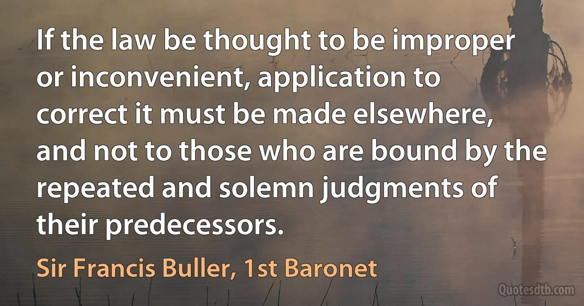 If the law be thought to be improper or inconvenient, application to correct it must be made elsewhere, and not to those who are bound by the repeated and solemn judgments of their predecessors. (Sir Francis Buller, 1st Baronet)