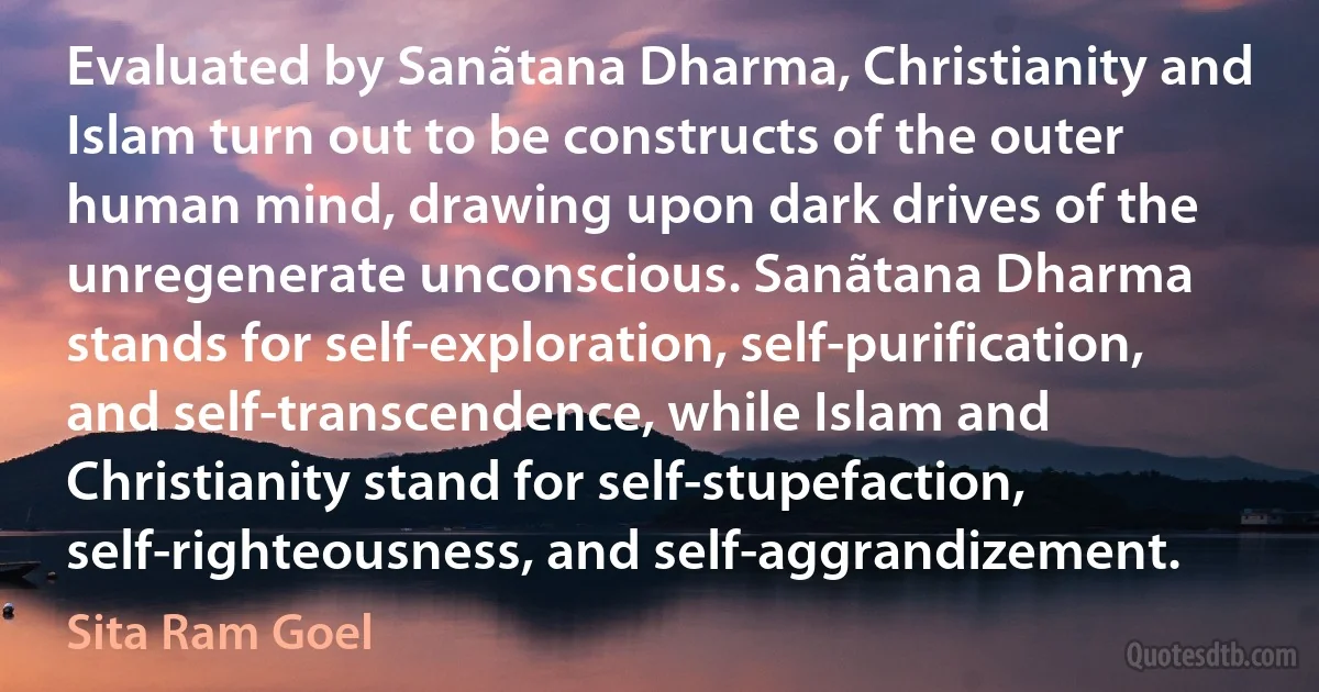 Evaluated by Sanãtana Dharma, Christianity and Islam turn out to be constructs of the outer human mind, drawing upon dark drives of the unregenerate unconscious. Sanãtana Dharma stands for self-exploration, self-purification, and self-transcendence, while Islam and Christianity stand for self-stupefaction, self-righteousness, and self-aggrandizement. (Sita Ram Goel)