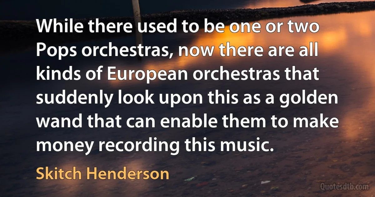 While there used to be one or two Pops orchestras, now there are all kinds of European orchestras that suddenly look upon this as a golden wand that can enable them to make money recording this music. (Skitch Henderson)