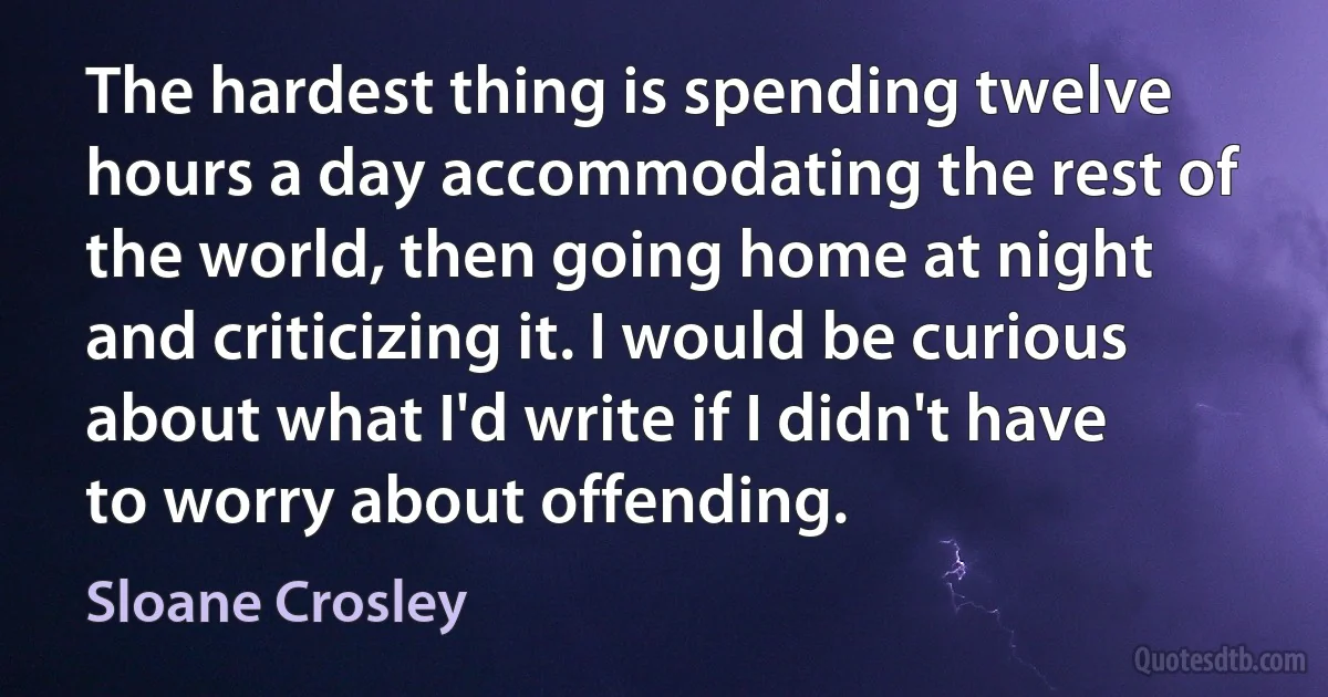 The hardest thing is spending twelve hours a day accommodating the rest of the world, then going home at night and criticizing it. I would be curious about what I'd write if I didn't have to worry about offending. (Sloane Crosley)