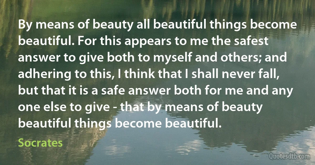 By means of beauty all beautiful things become beautiful. For this appears to me the safest answer to give both to myself and others; and adhering to this, I think that I shall never fall, but that it is a safe answer both for me and any one else to give - that by means of beauty beautiful things become beautiful. (Socrates)