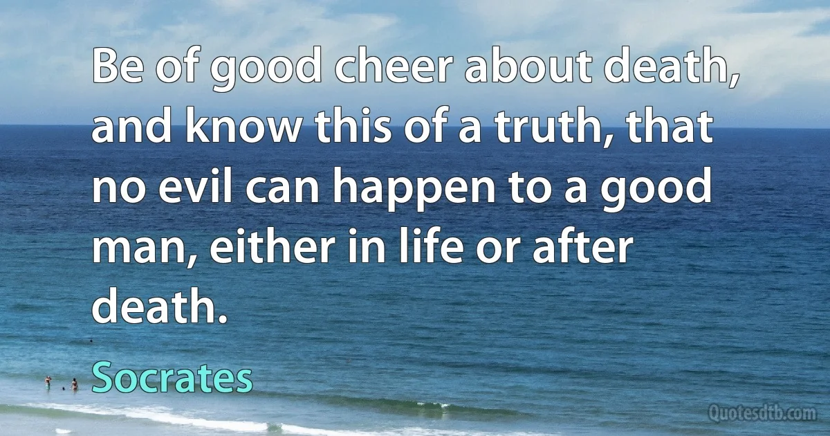 Be of good cheer about death, and know this of a truth, that no evil can happen to a good man, either in life or after death. (Socrates)