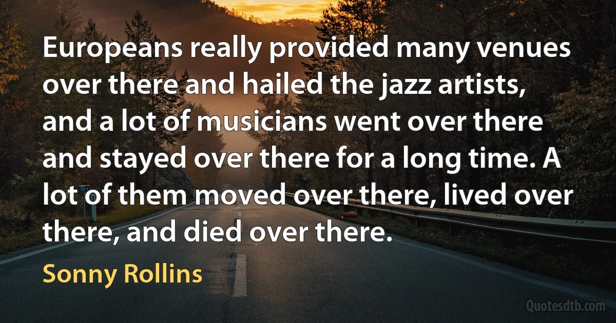 Europeans really provided many venues over there and hailed the jazz artists, and a lot of musicians went over there and stayed over there for a long time. A lot of them moved over there, lived over there, and died over there. (Sonny Rollins)