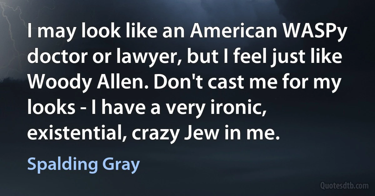 I may look like an American WASPy doctor or lawyer, but I feel just like Woody Allen. Don't cast me for my looks - I have a very ironic, existential, crazy Jew in me. (Spalding Gray)