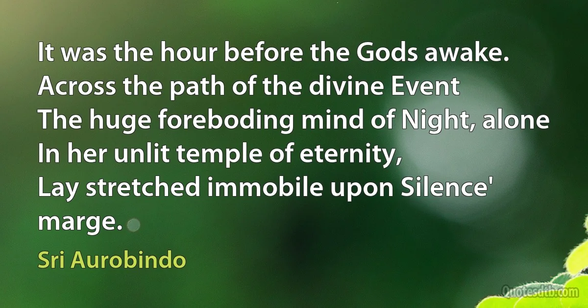 It was the hour before the Gods awake.
Across the path of the divine Event
The huge foreboding mind of Night, alone
In her unlit temple of eternity,
Lay stretched immobile upon Silence' marge. (Sri Aurobindo)