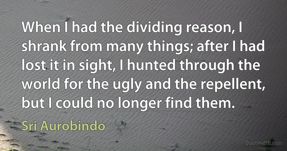 When I had the dividing reason, I shrank from many things; after I had lost it in sight, I hunted through the world for the ugly and the repellent, but I could no longer find them. (Sri Aurobindo)