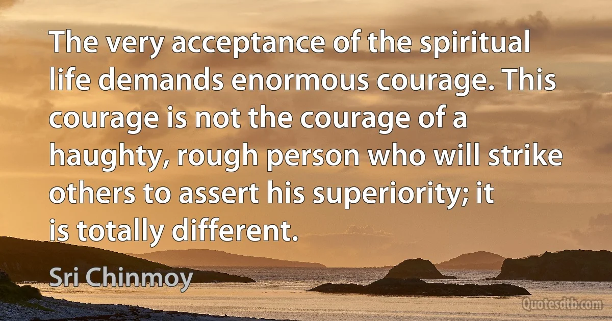 The very acceptance of the spiritual life demands enormous courage. This courage is not the courage of a haughty, rough person who will strike others to assert his superiority; it is totally different. (Sri Chinmoy)