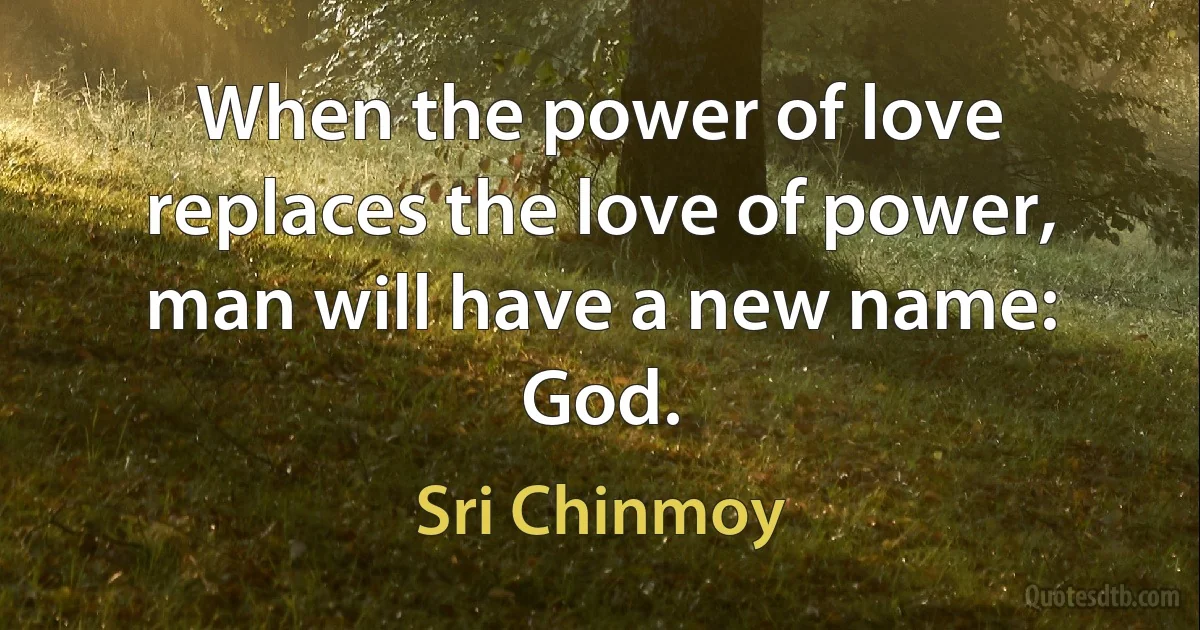 When the power of love replaces the love of power, man will have a new name: God. (Sri Chinmoy)