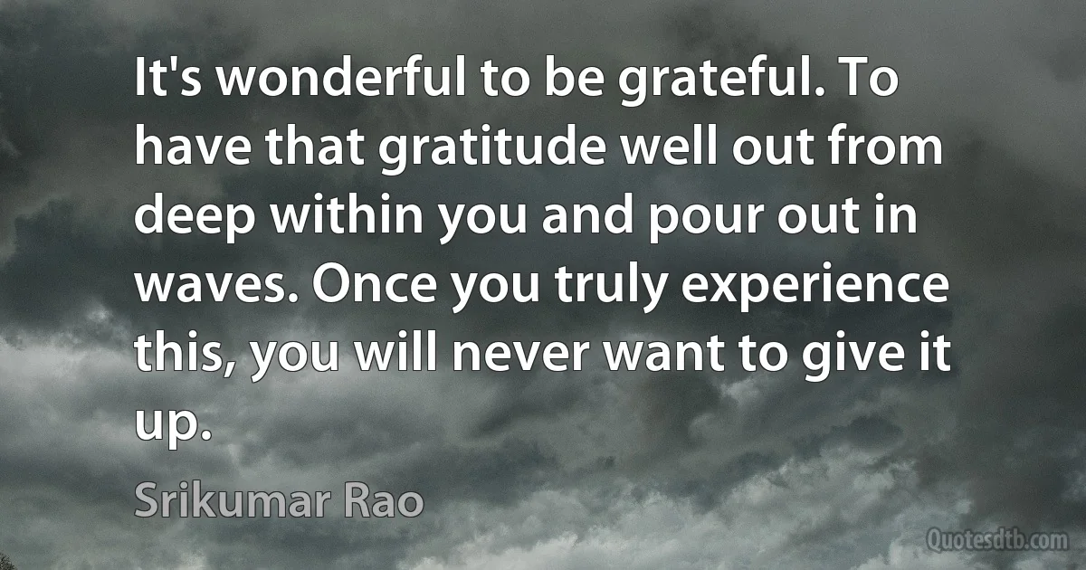 It's wonderful to be grateful. To have that gratitude well out from deep within you and pour out in waves. Once you truly experience this, you will never want to give it up. (Srikumar Rao)