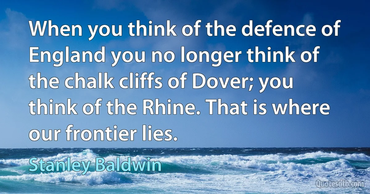 When you think of the defence of England you no longer think of the chalk cliffs of Dover; you think of the Rhine. That is where our frontier lies. (Stanley Baldwin)