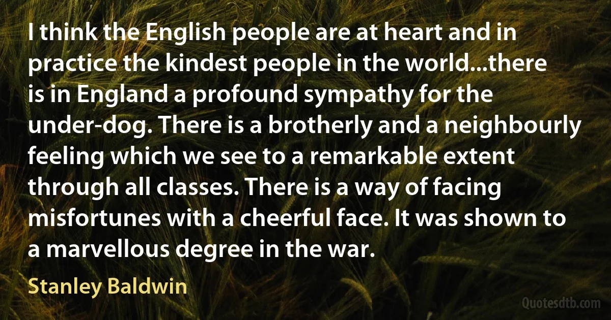 I think the English people are at heart and in practice the kindest people in the world...there is in England a profound sympathy for the under-dog. There is a brotherly and a neighbourly feeling which we see to a remarkable extent through all classes. There is a way of facing misfortunes with a cheerful face. It was shown to a marvellous degree in the war. (Stanley Baldwin)