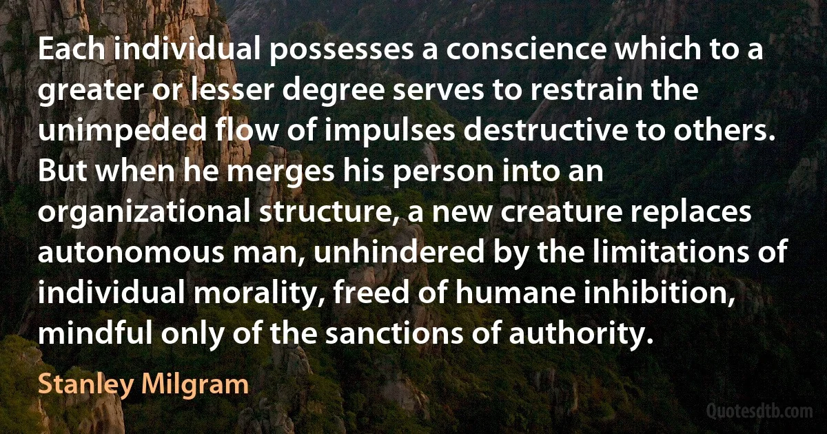 Each individual possesses a conscience which to a greater or lesser degree serves to restrain the unimpeded flow of impulses destructive to others. But when he merges his person into an organizational structure, a new creature replaces autonomous man, unhindered by the limitations of individual morality, freed of humane inhibition, mindful only of the sanctions of authority. (Stanley Milgram)