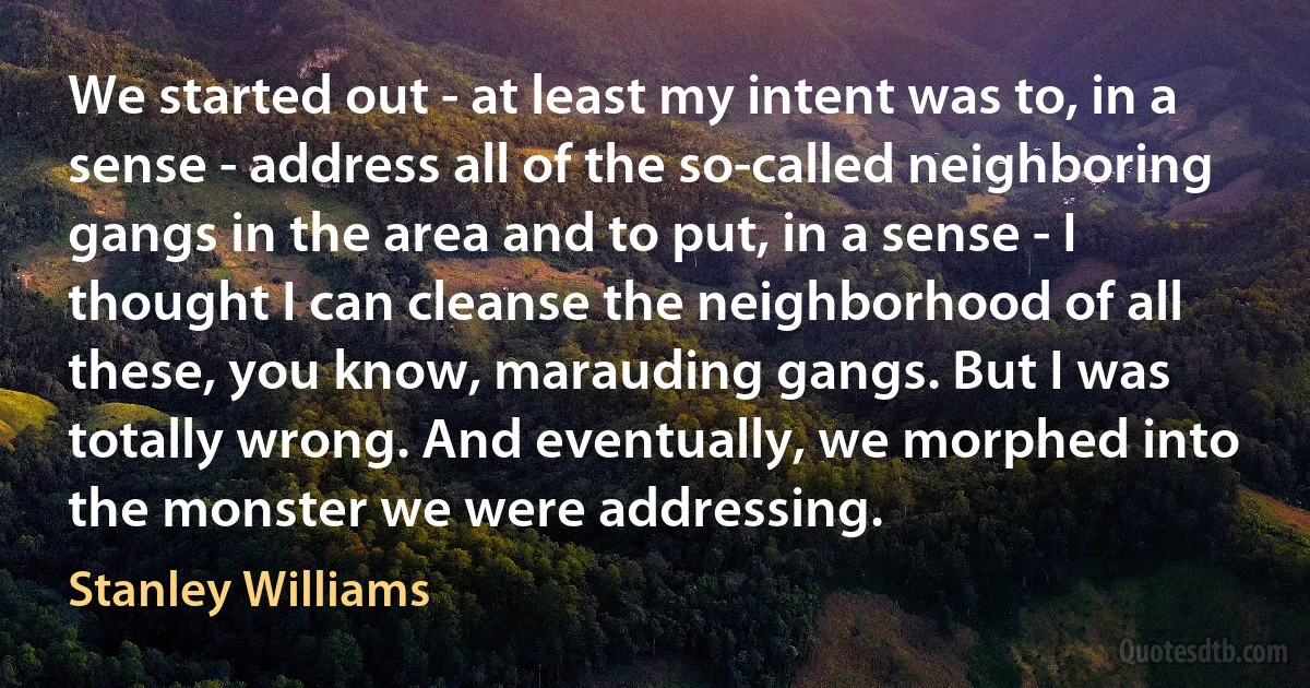 We started out - at least my intent was to, in a sense - address all of the so-called neighboring gangs in the area and to put, in a sense - I thought I can cleanse the neighborhood of all these, you know, marauding gangs. But I was totally wrong. And eventually, we morphed into the monster we were addressing. (Stanley Williams)