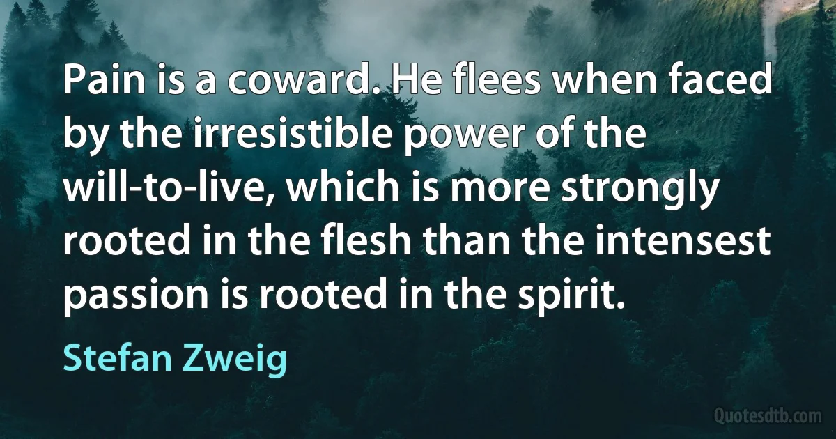 Pain is a coward. He flees when faced by the irresistible power of the will-to-live, which is more strongly rooted in the flesh than the intensest passion is rooted in the spirit. (Stefan Zweig)