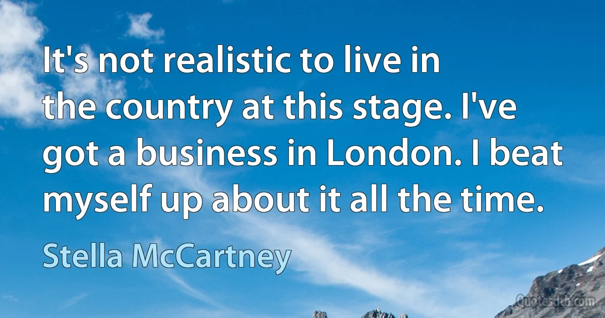 It's not realistic to live in the country at this stage. I've got a business in London. I beat myself up about it all the time. (Stella McCartney)