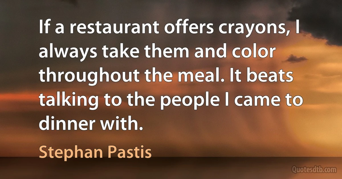 If a restaurant offers crayons, I always take them and color throughout the meal. It beats talking to the people I came to dinner with. (Stephan Pastis)