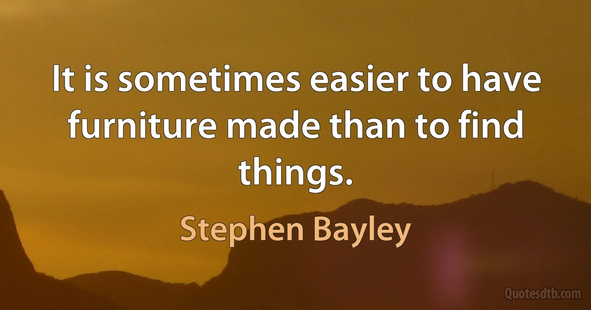 It is sometimes easier to have furniture made than to find things. (Stephen Bayley)