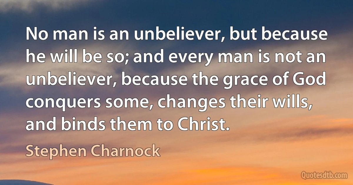 No man is an unbeliever, but because he will be so; and every man is not an unbeliever, because the grace of God conquers some, changes their wills, and binds them to Christ. (Stephen Charnock)