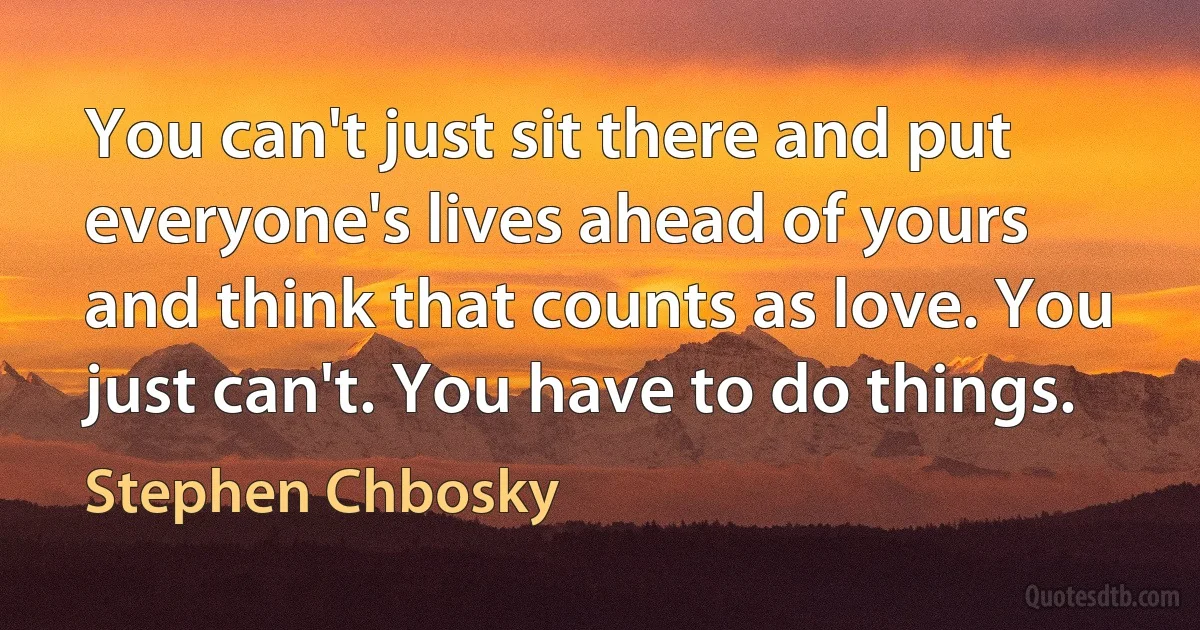 You can't just sit there and put everyone's lives ahead of yours and think that counts as love. You just can't. You have to do things. (Stephen Chbosky)