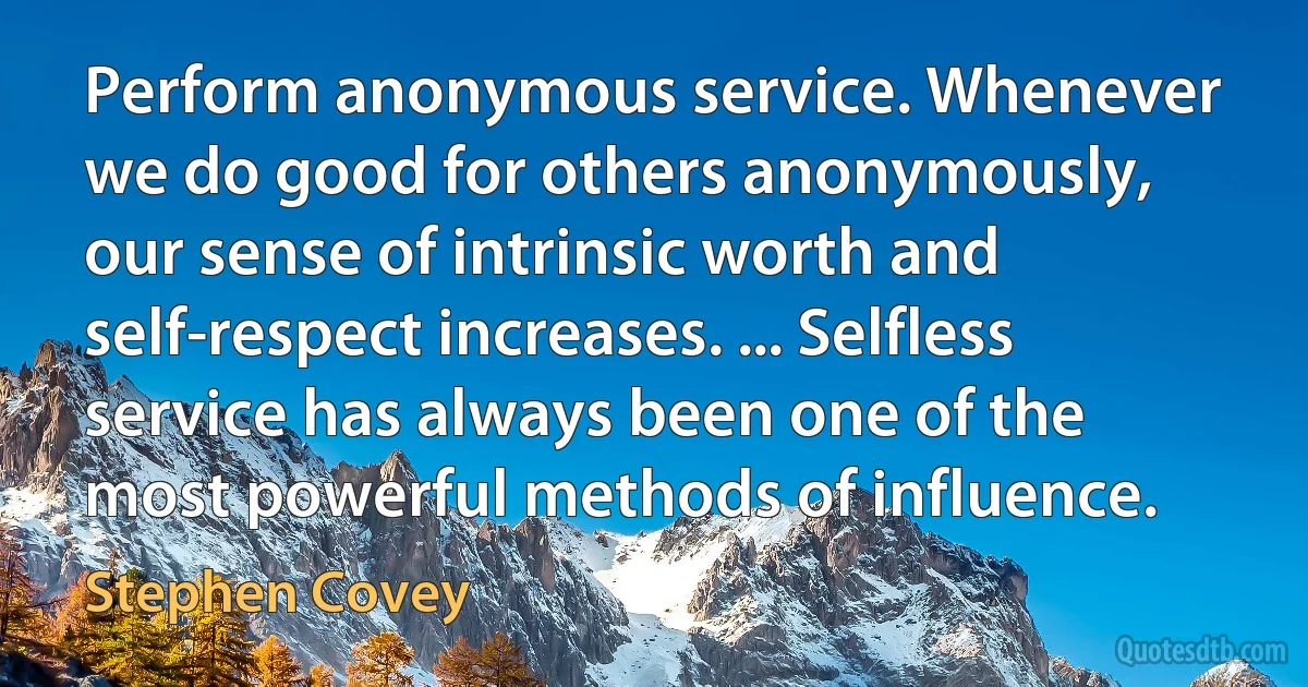 Perform anonymous service. Whenever we do good for others anonymously, our sense of intrinsic worth and self-respect increases. ... Selfless service has always been one of the most powerful methods of influence. (Stephen Covey)