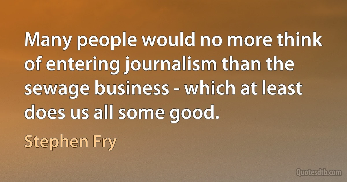 Many people would no more think of entering journalism than the sewage business - which at least does us all some good. (Stephen Fry)