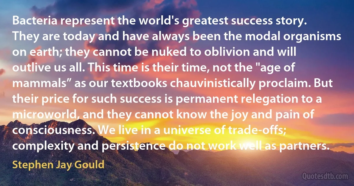 Bacteria represent the world's greatest success story. They are today and have always been the modal organisms on earth; they cannot be nuked to oblivion and will outlive us all. This time is their time, not the "age of mammals” as our textbooks chauvinistically proclaim. But their price for such success is permanent relegation to a microworld, and they cannot know the joy and pain of consciousness. We live in a universe of trade-offs; complexity and persistence do not work well as partners. (Stephen Jay Gould)