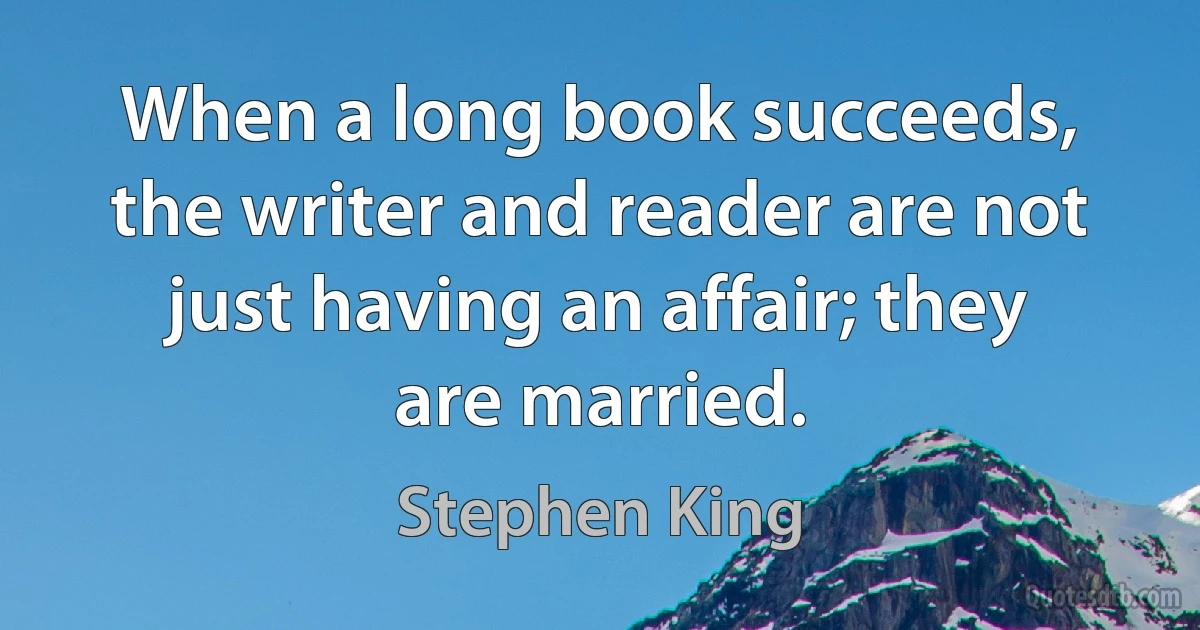 When a long book succeeds, the writer and reader are not just having an affair; they are married. (Stephen King)