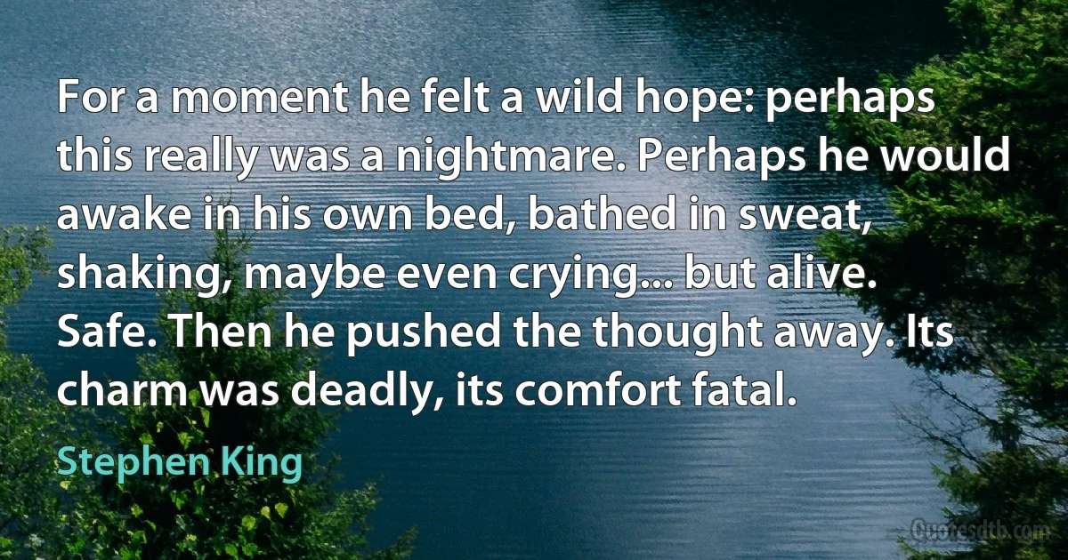 For a moment he felt a wild hope: perhaps this really was a nightmare. Perhaps he would awake in his own bed, bathed in sweat, shaking, maybe even crying... but alive. Safe. Then he pushed the thought away. Its charm was deadly, its comfort fatal. (Stephen King)