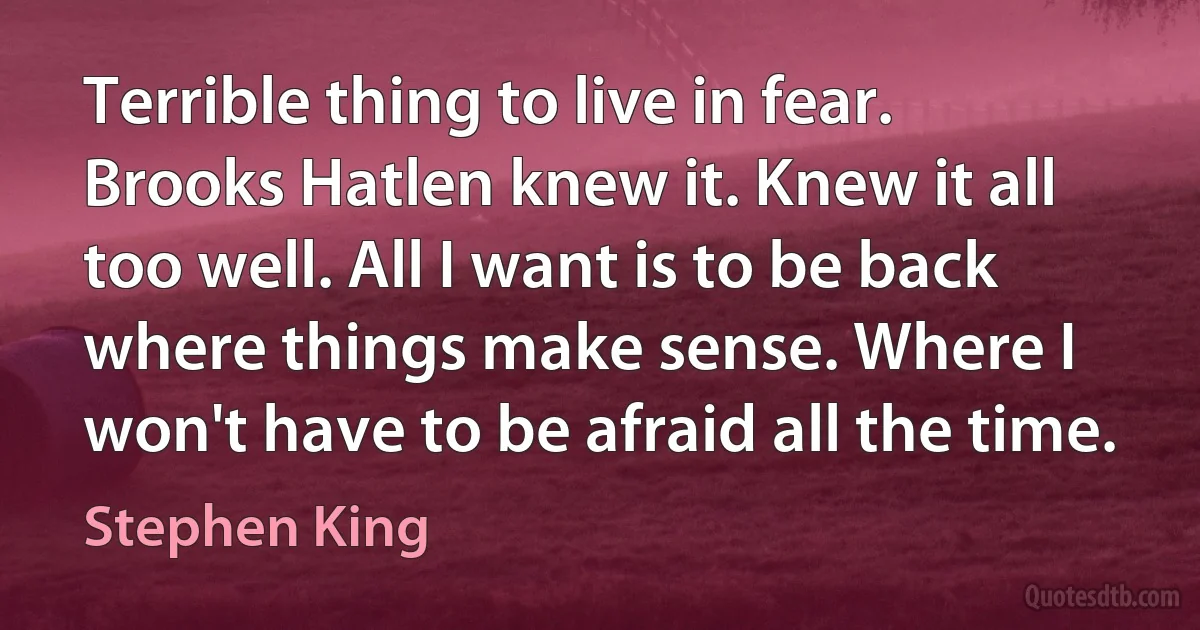 Terrible thing to live in fear. Brooks Hatlen knew it. Knew it all too well. All I want is to be back where things make sense. Where I won't have to be afraid all the time. (Stephen King)