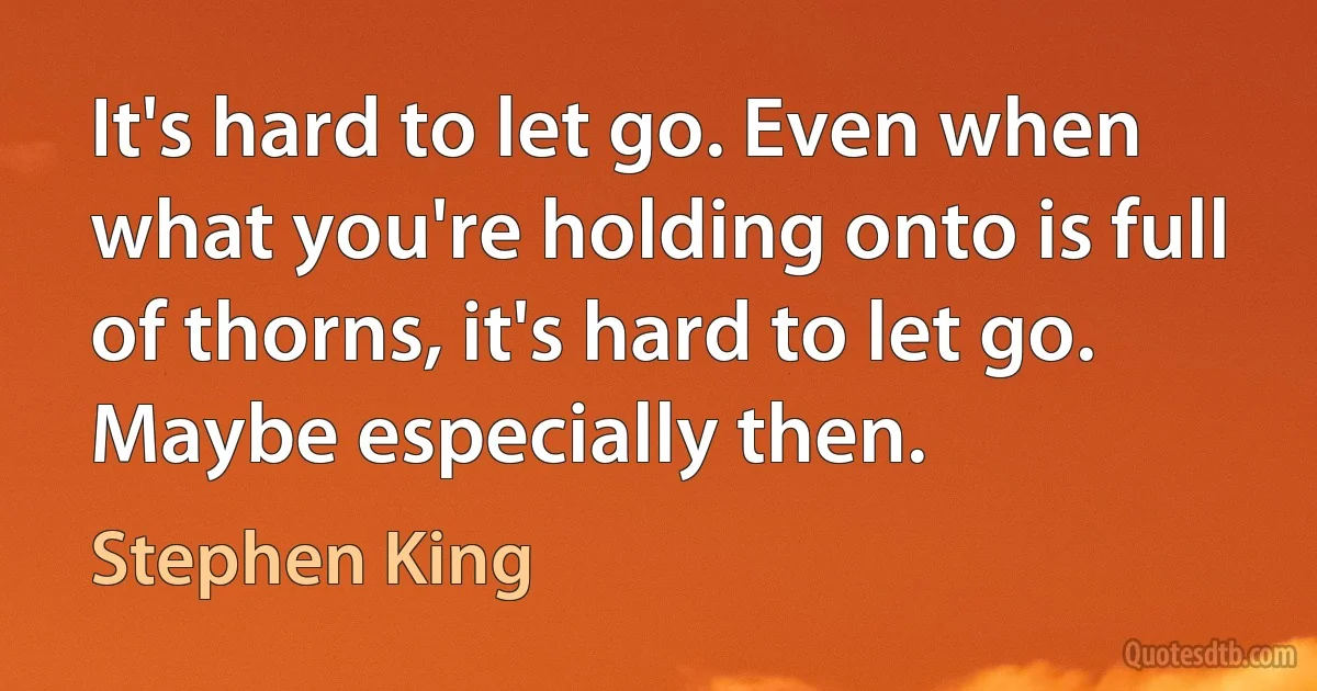 It's hard to let go. Even when what you're holding onto is full of thorns, it's hard to let go. Maybe especially then. (Stephen King)