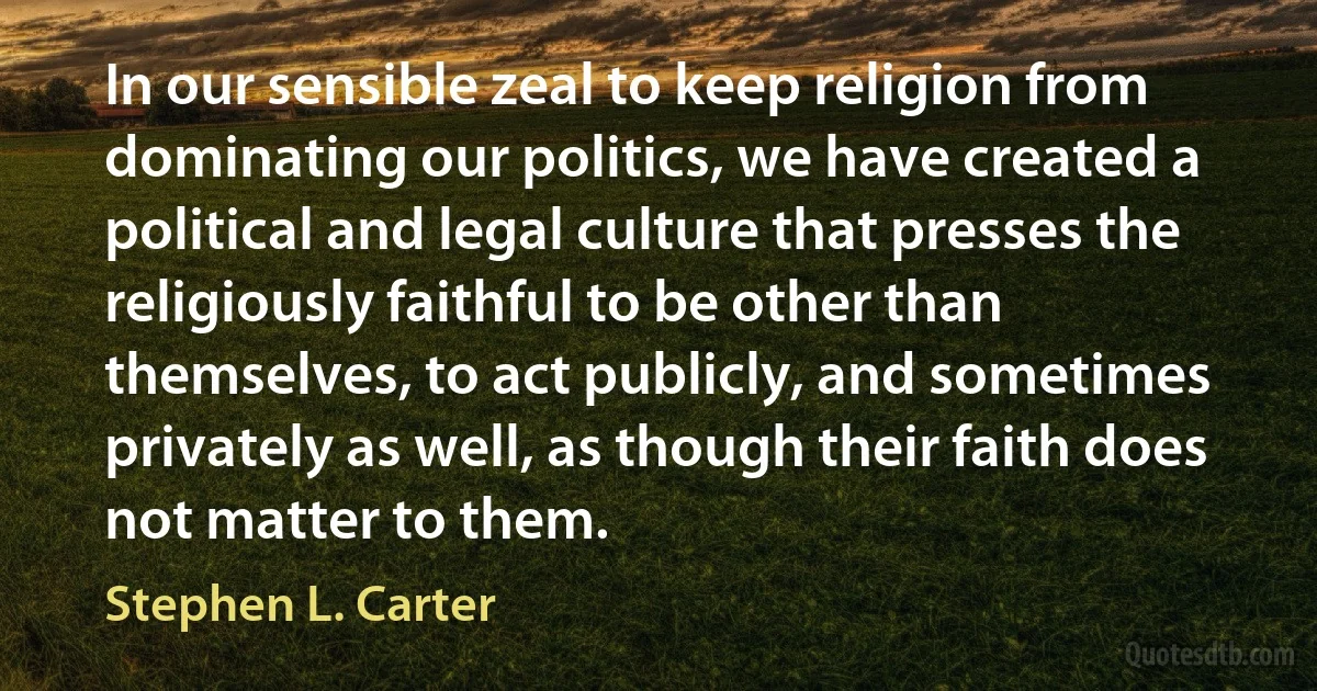 In our sensible zeal to keep religion from dominating our politics, we have created a political and legal culture that presses the religiously faithful to be other than themselves, to act publicly, and sometimes privately as well, as though their faith does not matter to them. (Stephen L. Carter)