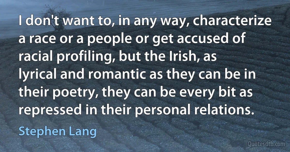 I don't want to, in any way, characterize a race or a people or get accused of racial profiling, but the Irish, as lyrical and romantic as they can be in their poetry, they can be every bit as repressed in their personal relations. (Stephen Lang)