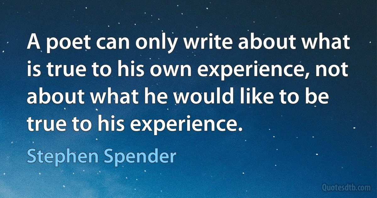 A poet can only write about what is true to his own experience, not about what he would like to be true to his experience. (Stephen Spender)