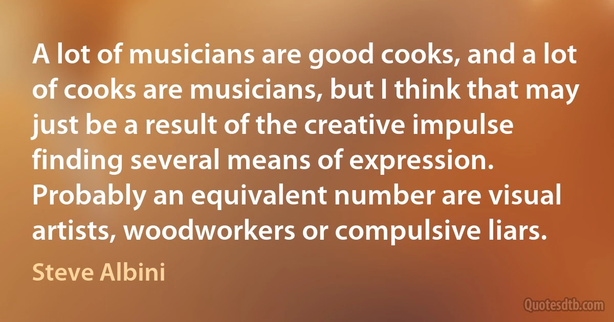 A lot of musicians are good cooks, and a lot of cooks are musicians, but I think that may just be a result of the creative impulse finding several means of expression. Probably an equivalent number are visual artists, woodworkers or compulsive liars. (Steve Albini)