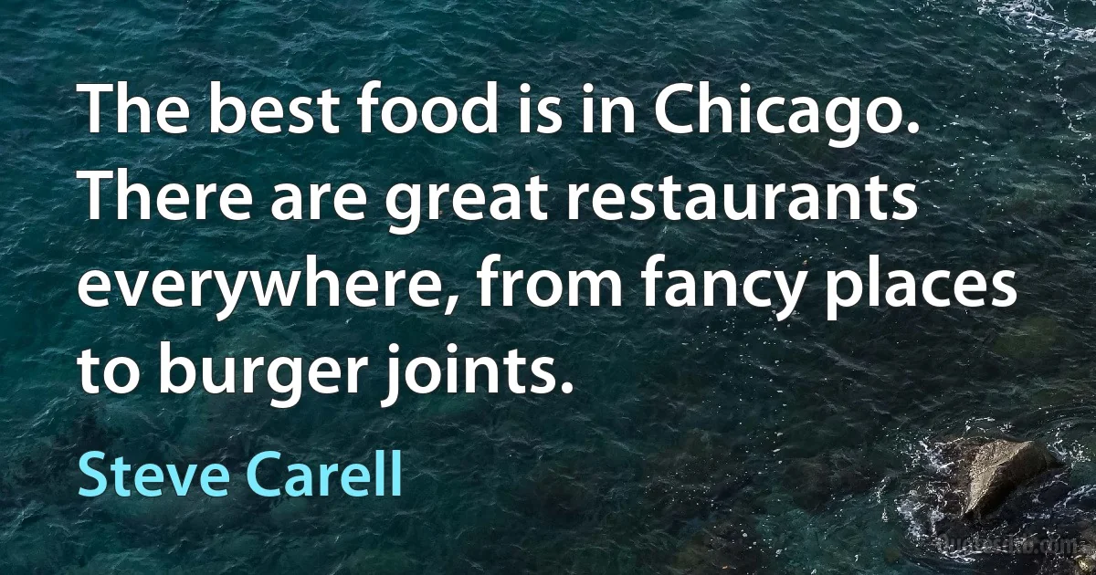 The best food is in Chicago. There are great restaurants everywhere, from fancy places to burger joints. (Steve Carell)