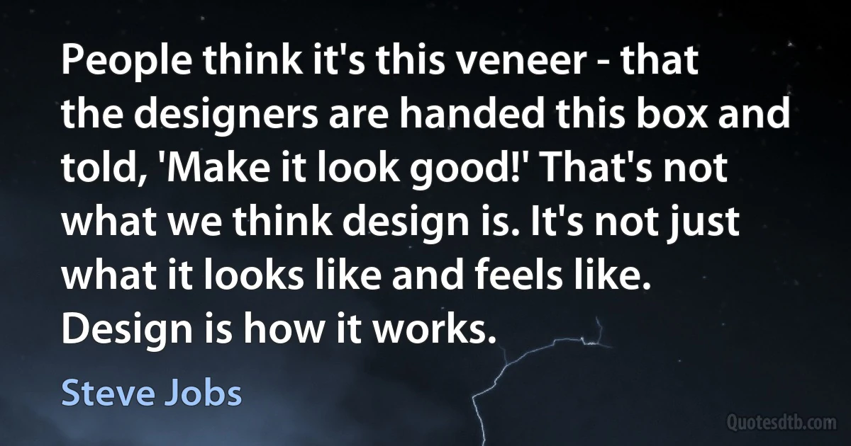 People think it's this veneer - that the designers are handed this box and told, 'Make it look good!' That's not what we think design is. It's not just what it looks like and feels like. Design is how it works. (Steve Jobs)