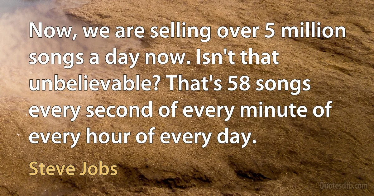 Now, we are selling over 5 million songs a day now. Isn't that unbelievable? That's 58 songs every second of every minute of every hour of every day. (Steve Jobs)