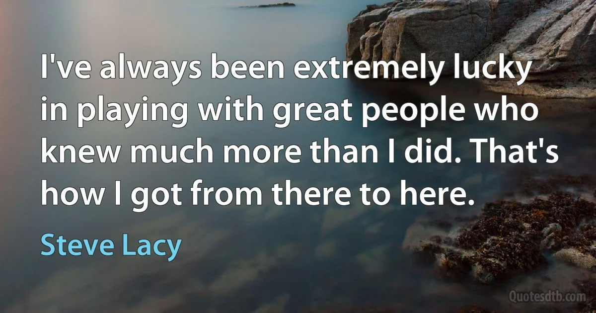 I've always been extremely lucky in playing with great people who knew much more than I did. That's how I got from there to here. (Steve Lacy)